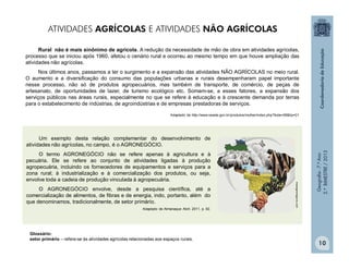 Geografia-7.ºAno
2.ºBIMESTRE/2013
10
Um exemplo desta relação complementar do desenvolvimento de
atividades não agrícolas, no campo, é o AGRONEGÓCIO.
O termo AGRONEGÓCIO não se refere apenas à agricultura e à
pecuária. Ele se refere ao conjunto de atividades ligadas à produção
agropecuária, incluindo os fornecedores de equipamentos e serviços para a
zona rural; à industrialização e à comercialização dos produtos, ou seja,
envolve toda a cadeia de produção vinculada à agropecuária.
O AGRONEGÓCIO envolve, desde a pesquisa científica, até a
comercialização de alimentos, de fibras e de energia, indo, portanto, além do
que denominamos, tradicionalmente, de setor primário.
Adaptado de Almanaque Abril. 2011. p. 92.
maisagronegocio.com
Rural não é mais sinônimo de agrícola. A redução da necessidade de mão de obra em atividades agrícolas,
processo que se iniciou após 1960, afetou o cenário rural e ocorreu ao mesmo tempo em que houve ampliação das
atividades não agrícolas.
Nos últimos anos, passamos a ter o surgimento e a expansão das atividades NÃO AGRÍCOLAS no meio rural.
O aumento e a diversificação do consumo das populações urbanas e rurais desempenharam papel importante
nesse processo, não só de produtos agropecuários, mas também de transporte, de comércio, de peças de
artesanato, de oportunidades de lazer, de turismo ecológico etc. Somam-se, a esses fatores, a expansão dos
serviços públicos nas áreas rurais, especialmente no que se refere à educação e à crescente demanda por terras
para o estabelecimento de indústrias, de agroindústrias e de empresas prestadoras de serviços.
Adaptado de http://www.seade.gov.br/produtos/mulher/index.php?bole=06&tip=01
Glossário:
setor primário – refere-se às atividades agrícolas relacionadas aos espaços rurais.
ATIVIDADES AGRÍCOLAS E ATIVIDADES NÃO AGRÍCOLAS
 