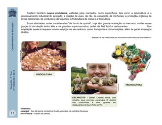 Geografia-7.ºAno
2.ºBIMESTRE/2013
11
Existem também novas atividades, voltadas para mercados muito específicos, tais como a piscicultura e o
processamento industrial do pescado; a criação de aves, de rãs, de escargots, de minhocas; a produção orgânica de
ervas medicinais, de verduras e de legumes; a fruticultura de mesa e a floricultura.
Estas atividades, antes consideradas "de fundo de quintal“, hoje têm grande aceitação no mercado, muitas vezes
graças à vinculação entre elas e os grandes supermercados, redes de fast food e restaurantes. Sua
ampliação passa a requerer novos serviços no seu entorno, como transporte e comunicações, além de gerar empregos
diretos.
Adaptado de http://www.seade.gov.br/produtos/mulher/index.php?bole=06&tip=01
g1.globo.com
ESCARGOTS - Stefan Charlier exibe, com
orgulho, seus enormes caramujos. O destino
das criaturinhas é virar iguarias em
restaurantes de luxo (Foto: AFP).
PISCICULTURA
http://www.cpt.com.br/
FRUTICULTURA
Glossário:
escargot - tipo de lesma comestível muito apreciada na culinária francesa;
piscicultura - criação de peixes.
 