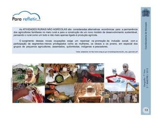 Geografia-7.ºAno
2.ºBIMESTRE/2013
12
As ATIVIDADES RURAIS NÃO AGRÍCOLAS são consideradas alternativas econômicas para a permanência
dos agricultores familiares no meio rural e para a construção de um novo modelo de desenvolvimento sustentável,
pensando o rural como um todo e não mais apenas ligado à produção agrícola.
O surgimento dessas novas ocupações exige um repensar na promoção da inclusão social, com a
participação de segmentos menos privilegiados como as mulheres, os idosos e os jovens, em especial dos
grupos de pequenos agricultores, assentados, quilombolas, indígenas e pescadores.
Textos adaptados de http://www.seag.es.gov.br/pedeag/setores/ativ_nao_agricolas.pdf
biblioteca.sebrae.com.br
Para refletir...
 