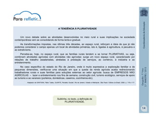 Geografia-7.ºAno
2.ºBIMESTRE/2013
14
A TENDÊNCIA À PLURIATIVIDADE
Um novo debate sobre as atividades desenvolvidas no meio rural e suas implicações na sociedade
contemporânea vem se consolidando de forma lenta e gradual.
As transformações impostas, nas últimas três décadas, ao espaço rural, reforçam a ideia de que já não
podemos considerar o campo apenas um local de atividades primárias, isto é, ligadas à agricultura, à pecuária e
ao extrativismo.
Percebe-se, hoje, no espaço rural, que as famílias rurais tendem a se tornar PLURIATIVAS, ou seja,
combinam atividades agrícolas com atividades não agrícolas: surge um novo espaço rural, caracterizado por
relações de trabalho assalariadas, atreladas à prestação de serviços, ao comércio, à indústria e ao
entretenimento.
No caso específico do estado do Rio de Janeiro, onde é muito expressiva a exploração familiar e de
pequenas dimensões, verifica-se uma situação em que a queda da renda agrícola acaba redirecionando
trabalhadores rurais e suas famílias para soluções externas ao setor agrícola: busca de EMPREGOS NÃO
AGRÍCOLAS – lazer e entretenimento nos fins de semana, construção civil, turismo ecológico, serviços de apoio
ao turismo e ao veraneio (porteiros, domésticas, caseiros, cozinheiros etc).
Adaptado de SANTANA, Fábio Tadeu; DUARTE, Ronaldo Goulart. Rio de Janeiro: Estado e Metrópole. São Paulo: Editora do Brasil, 2009. p. 116 e 117.
Sublinhe, no texto, a definição de
PLURIATIVIDADE.
 