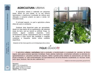 Geografia-7.ºAno
2.ºBIMESTRE/2013
15
A agricultura urbana é realizada em pequenas
áreas, dentro de uma cidade, ou no seu entorno
(periurbana), e destina-se à produção de cultivos para
utilização e consumo próprio ou para a venda, em
mercados locais.
O principal aspecto, no qual a agricultura urbana
difere da rural, é o ambiente.
Qualquer área disponível pode ser aproveitada,
desde um vaso dentro de um apartamento, até extensas
áreas de terra, sob luz natural ou artificial. Exige, no
entanto, alguns cuidados especiais, como
sombreamento parcial, especialmente para a formação
de mudas e onde ocorra alta insolação e irrigação
cuidadosa e frequente, dentre outros cuidados
específicos.
Adaptado de http://www.agronline.com.br/artigos/agricultura-urbana
A agricultura urbana e periurbana inclui a produção, a transformação e a prestação de serviços, de forma
segura, para gerar produtos agrícolas (hortaliças, frutas, plantas medicinais, ornamentais cultivados ou advindos do
agroextrativismo) e pecuários (animais de pequeno, médio e grande porte) voltados ao autoconsumo, por meio de
trocas e doações ou pela comercialização, (re) aproveitando-se, de forma eficiente e sustentável, os recursos locais
(solo, água, resíduos, mão de obra, saberes etc.).
Adaptado de www.rede-mg.org.br/article_get.php?id=100
Glossário:
advir- vir em consequência;
perí - (prefixo grego) em torno de;
periurbana - em torno da cidade;
urbana - relativo à cidade.
aquaponicsuniverse.com
!!!FIQUE LIGADO
AGRICULTURA URBANA
 