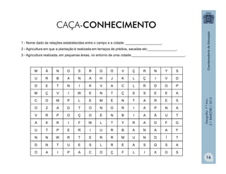 Geografia-7.ºAno
2.ºBIMESTRE/2013
16
M Á N O S R G O V Ç R N Y S
U R B A N A H J K L Ç I V D
D E T N I K V A C L R D O P
M Ç V I W E N T Ç S S E E A
C O M P L E M E N T A R E S
O Z A D T O N O R I A P N A
V R P O Ç O E N B I A Á U T
A K R I F W L T Y R A D F G
U T P E R I U R B A N A A F
N N W R T E R R M U N D Í T
D N T U E S L R E A S Q S A
O A I P A C O Ç F L I X O S
1 - Nome dado às relações estabelecidas entre o campo e a cidade: ___________________.
2 - Agricultura em que a plantação é realizada em terraços de prédios, sacadas etc:_______________.
3 - Agricultura realizada, em pequenas áreas, no entorno de uma cidade:____________________________.
CAÇA-CONHECIMENTO
 