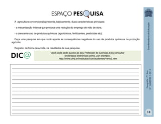 Geografia-7.ºAno
2.ºBIMESTRE/2013
18
Você pode pedir auxílio ao seu Professor de Ciências e/ou consultar
endereços eletrônicos como, por exemplo,
http://www.ufrrj.br/institutos/it/de/acidentes/vene3.htm
______________________________________________________________________________________________
______________________________________________________________________________________________
______________________________________________________________________________________________
______________________________________________________________________________________________
______________________________________________________________________________________________
______________________________________________________________________________________________
______________________________________________________________________________________________
______________________________________________________________________________________________
______________________________________________________________________________________________
______________________________________________________________________________________________
______________________________________________________________________________________________
______________________________________________________________________________________________
______________________________________________________________________________________________
ESPAÇO PES UISA
A agricultura convencional apresenta, basicamente, duas características principais:
- a mecanização intensa que provoca uma redução do emprego de mão de obra;
- o crescente uso de produtos químicos (agrotóxicos, fertilizantes, pesticidas etc).
Faça uma pesquisa em que você aponte as consequências negativas do uso de produtos químicos na produção
agrícola.
Registre, de forma resumida, os resultados de sua pesquisa.
 