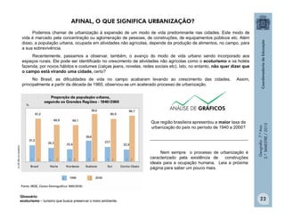 Geografia-7.ºAno
2.ºBIMESTRE/2013
22
Podemos chamar de urbanização à expansão de um modo de vida predominante nas cidades. Este modo de
vida é marcado pela concentração ou aglomeração de pessoas, de construções, de equipamentos públicos etc. Além
disso, a população urbana, ocupada em atividades não agrícolas, depende da produção de alimentos, no campo, para
a sua sobrevivência.
Recentemente, passamos a observar, também, o avanço do modo de vida urbano sendo incorporado aos
espaços rurais. Ele pode ser identificado no crescimento de atividades não agrícolas como o ecoturismo e os hotéis
fazenda, por novos hábitos e costumes (calças jeans, novelas, redes sociais etc). Isto, no entanto, não quer dizer que
o campo está virando uma cidade, certo?
No Brasil, as dificuldades de vida no campo acabaram levando ao crescimento das cidades. Assim,
principalmente a partir da década de 1960, observou-se um acelerado processo de urbanização.
Adaptadodeibge.gov.br
Que região brasileira apresentou a maior taxa de
urbanização do país no período de 1940 a 2000?
_________________________________________
Glossário:
ecoturismo – turismo que busca preservar o meio ambiente.
Nem sempre o processo de urbanização é
caracterizado pela existência de construções
ideais para a ocupação humana. Leia a próxima
página para saber um pouco mais.
AFINAL, O QUE SIGNIFICA URBANIZAÇÃO?
 