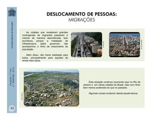 Geografia-7.ºAno
2.ºBIMESTRE/2013
23
Muitos migrantes se viram obrigados a morar
em condições precárias, sem acesso aos serviços
essenciais para o seu bem-estar.
As cidades que receberam grandes
contingentes de migrantes passaram a
crescer de maneira desordenada. Isso
aconteceu porque a instalação de
infraestrutura, pelos governos, não
acompanhou o ritmo de crescimento da
população.
Além disso, não havia habitação para
todos, principalmente para aqueles de
renda mais baixa.
aderjurumirim.org
not1.com.br
mongue.org.br
Esta situação continua ocorrendo aqui no Rio de
Janeiro e em várias cidades do Brasil, mas num ritmo
bem menos acelerado do que no passado.
Algumas coisas mudaram desde aquela época.
DESLOCAMENTO DE PESSOAS:
MIGRAÇÕES
 
