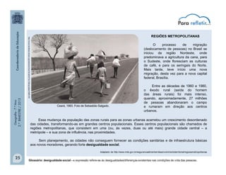 Geografia-7.ºAno
2.ºBIMESTRE/2013
25
REGIÕES METROPOLITANAS
O processo de migração
(deslocamento de pessoas) no Brasil se
iniciou da região Nordeste, onde
predominava a agricultura da cana, para
o Sudeste, onde floresciam as culturas
de café, e para os seringais do Norte.
Mais tarde, teve início uma nova
migração, desta vez para a nova capital
federal, Brasília.
Entre as décadas de 1960 e 1980,
o êxodo rural (saída do homem
das áreas rurais) foi mais intenso,
quando, aproximadamente, 27 milhões
de pessoas abandonaram o campo
e rumaram em direção aos centros
urbanos.
http://www.landless-voices.org/vieira/archive-04.phtml?sc=3&ng=p&se=0&th=55
Ceará, 1983. Foto de Sebastião Salgado.
Essa mudança da população das zonas rurais para as zonas urbanas acarretou um crescimento desordenado
das cidades, transformando-as em grandes centros populacionais. Esses centros populacionais são chamados de
regiões metropolitanas, que consistem em uma (ou, às vezes, duas ou até mais) grande cidade central – a
metrópole – e sua zona de influência, nas proximidades.
Sem planejamento, as cidades não conseguem fornecer as condições sanitárias e de infraestrutura básicas
aos novos moradores, gerando forte desigualdade social.
Adaptado de http://www.mds.gov.br/segurancaalimentar/desenvolvimentoterritorial/regioesmetropolitanas
Glossário: desigualdade social - a expressão refere-se às desigualdades/diferenças existentes nas condições de vida das pessoas.
 
