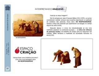 Geografia-7.ºAno
2.ºBIMESTRE/2013
27
AS RESPIGADEIRAS
http://www.usc.edu/
Você já viu essa imagem?
Ela foi pintada por Jean-François Millet (1814-1875), um pintor
considerado realista, porque seus quadros apontavam a realidade
do cotidiano das pessoas. Essa obra, AS RESPIGADEIRAS,
retrata a rotina das pessoas que apanhavam as espigas no campo
depois da ceifa (corte).
Naquela época, o início da industrialização já era uma
realidade palpável no continente europeu – a rotina de milhares
de pessoas mudou: do trabalho do campo para as máquinas nas
cidades. Millet retratava a realidade da sociedade francesa no
século XIX.
Vamos fazer uma (re)leitura da obra?
Crie uma nova paisagem para
AS RESPIGADEIRAS.
ESPAÇO
CRIAÇÃO
 