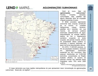 Geografia-7.ºAno
2.ºBIMESTRE/2013
28
Você já ouviu falar em
aglomerações subnormais?
Favelas, invasões, baixadas,
comunidades, vilas, palafitas são
alguns diferentes tipos de ocupação
irregular existentes no país.
O IBGE considera aglomerado
subnormal todo conjunto constituído
de, no mínimo, 51 unidades
habitacionais (casas, barracos,
palafitas etc.) carentes, em sua
maioria, de serviços públicos
essenciais (abastecimento de água,
disponibilidade de energia elétrica,
destino do lixo e esgotamento
sanitário), ocupando ou tendo
ocupado, até período recente, terreno
de propriedade alheia (pública ou
particular) e estando dispostas, em
geral, de forma desordenada e densa.
Em 2010, 11.425.644 pessoas, ou
6% da população brasileira, moravam
em aglomerados subnormais
existentes em 323 municípios. Elas
estavam distribuídas em 3.224.529
domicílios, concentrados na Região
Sudeste (49,8%). O número de
pessoas vivendo nas referidas áreas
irregulares subiu 75% entre 2000
e 2010.
Adaptado de http://oglobo.globo.com/infograficos/censo-
2010-aglomerados-subnormais/
O mapa demonstra que duas regiões metropolitanas do país apresentam maior concentração de aglomerações
subnormais. Quais são as regiões? ___________________________________________________________________
http://oglobo.globo.com/infograficos/censo-2010-aglomerados-subnormais/
AGLOMERAÇÕES SUBNORMAIS
 