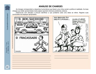 Geografia-7.ºAno
2.ºBIMESTRE/2013
31
________________________________________________
_______________________________________________
________________________________________________
_______________________________________________
________________________________________________
________________________________________________
________________________________________________
http://portaldoprofessor.mec.gov.br/fichaTecnicaAula.html?aula=35736
ANÁLISE DE CHARGES
__________________________________________
__________________________________________
As charges correspondem a desenhos humorísticos que fazem uma crítica social e política à realidade. As duas
charges que estão apresentadas nesta página apontam diversos problemas urbanos.
Observe-as com atenção e procure identificar a que problema cada uma delas se refere. Registre suas
conclusões nos espaços apropriados.
 