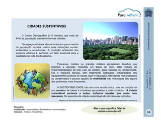 Geografia-7.ºAno
2.ºBIMESTRE/2013
34
CIDADES SUSTENTÁVEIS
O Censo Demográfico 2010 mostrou que mais de
84% da população brasileira vive nas cidades.
Os espaços urbanos são os locais em que a maioria
da população mundial realiza suas interações sociais,
ambientais e econômicas. A condição ambiental dos
espaços urbanos é, portanto, um fator essencial para a
qualidade de vida dos brasileiros.
ecologiaurbana.com.br
naturezaecologica.com
Pequenas, médias ou grandes cidades apresentam desafios que
chamam a atenção: moradias em áreas de risco, altos índices de
impermeabilização do solo (uso de asfalto), água escassa ou contaminada,
lixo e resíduos tóxicos, sem tratamento adequado, precariedade dos
equipamentos públicos de saúde, lazer e educação, edificações mal projetadas
ou conservadas e poucas opções de mobilidade não motorizada são alguns
dos problemas mais frequentes.
A SUSTENTABILIDADE não tem uma receita única, mas se compõe de
um mosaico de ideias e iniciativas apropriadas a cada contexto. A cidade
sustentável pertence a todos, inclusive àqueles que ainda nem
nasceram. Os assuntos da cidade sustentável são do interesse de todos.
Adaptado de http://www.jovemcientista.org.br/index.php?option=com_content&view=article&id=13&Itemid=3
Mas o que significa falar de
cidade sustentável?
Glossário:
mobilidade - capacidade ou facilidade de movimentação;
mosaico - mistura, miscelânea.
 