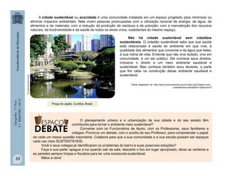 Geografia-7.ºAno
2.ºBIMESTRE/2013
35
A cidade sustentável ou ecocidade é uma comunidade instalada em um espaço projetado para minimizar ou
eliminar impactos ambientais. Nela vivem pessoas preocupadas com a utilização racional de energia, de água, de
alimentos e de materiais; com a redução da produção de resíduos e de poluição; com a manutenção dos recursos
naturais, da biodiversidade e da saúde de todos os seres vivos, coabitantes do mesmo espaço.
Não há cidade sustentável sem cidadãos
sustentáveis. O cidadão sustentável sabe que sua saúde
está relacionada à saúde do ambiente em que vive; à
qualidade dos alimentos que consome e da água que bebe;
à sua rotina de vida. Entende que não vive isolado, vive em
comunidade, é um ser público. Ele conhece seus direitos,
inclusive o direito a um meio ambiente saudável e
sustentável. Mas conhece também seus deveres, a parte
que lhe cabe na construção desse ambiente saudável e
sustentável.
Textos adaptados de http://www.jovemcientista.org.br/index.php?option=com_
content&view=article&id=13&Itemid=3
O planejamento urbano e a urbanização da sua cidade e do seu estado têm
contribuído para tornar o ambiente mais sustentável?
Converse com os Funcionários de Apoio, com os Professores, seus familiares e
colegas. Promova um debate, com o auxílio de seu Professor, para compreender o papel
ambientalsustentavel.org
Praça do Japão. Curitiba, Brasil.
de cada um nessa questão importante. Colabore para que a sua comunidade e a sua escola possam ser espaços
cada vez mais SUSTENTÁVEIS.
Você e seus colegas já identificaram os problemas do bairro e suas possíveis soluções?
Faça a sua parte: apague a luz quando sair da sala, descarte o lixo em lugar apropriado, deixe as carteiras e
as paredes sempre limpas e fiscalize para ter uma ecoescola sustentável.
Mãos à obra!
 
