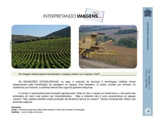Geografia-7.ºAno
2.ºBIMESTRE/2013
6
chefesdecozinha.com
brasilescola.com
As INOVAÇÕES TECNOLÓGICAS, ou seja, o conjunto de técnicas e tecnologias inéditas, foram
responsáveis pela modificação da paisagem no espaço rural brasileiro. O arado, puxado por animais, foi
substituído por tratores, a colheita manual deu lugar às grandes máquinas.
O campo é responsável pela produção agropecuária. Hoje em dia, o campo se modernizou e boa parte das
atividades do meio rural podem ser industrializadas. Mas a indústria não é uma característica do espaço
urbano? Nas cidades também existe produção de alimentos típicos do campo? Vamos compreender melhor nas
próximas páginas.
Glossário:
arado - ferramenta agrícola usada para preparar a terra para receber a plantação;
inéditas - nunca vistas; incomuns.
As imagens desta página representam o espaço urbano ou o espaço rural? __________________________
 