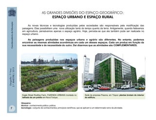 Geografia-7.ºAno
2.ºBIMESTRE/2013
7
Eagle Street Rooftop Farm, FAZENDA URBANA montada no
telhado de um prédio em Nova Yorque.
sersustentavelcomestilo.com.br
Sede da empresa Pasona, em Tóquio: plantas brotam do interior
do edifício.
revistagloborural.globo.com
As novas técnicas e tecnologias produzidas pelas sociedades são responsáveis pela modificação das
paisagens. Elas possibilitam uma nova utilização tanto do tempo quanto da terra. Antigamente, quando falávamos
em agricultura, pensávamos apenas o espaço agrário. Hoje, percebe-se que ela também pode ser realizada no
espaço urbano.
As paisagens produzidas nos espaços urbano e agrário são diferentes. No entanto, podemos
encontrar as mesmas atividades econômicas em cada um desses espaços. Cada um produz em função da
sua necessidade e da necessidade do outro. Daí dizermos que as atividades são COMPLEMENTARES.
Glossário:
técnica - conhecimento prático; prática;
tecnologia - conjunto de conhecimentos, princípios científicos, que se aplicam a um determinado ramo da atividade.
AS GRANDES DIVISÕES DO ESPAÇO GEOGRÁFICO:
ESPAÇO URBANO E ESPAÇO RURAL
 