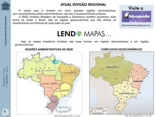 Geografia-7.ºAno
1.ºBIMESTRE/2013
O nosso país é dividido em cinco grandes regiões administrativas,
com características político-administrativas, naturais e socioeconômicas próprias.
O IBGE (Instituto Brasileiro de Geografia e Estatística) também reconhece outra
forma de dividir o Brasil. São as regiões geoeconômicas que dão ênfase às
características econômicas de cada parte do país.
REGIÕES ADMINISTRATIVAS DO IBGE COMPLEXOS GEOECONÔMICOS
IBGE. Atlas Geográfico Escolar, p. 97, 2004. IBGE. Atlas Geográfico Escolar. P. 160. 2004.
ATUAL DIVISÃO REGIONAL
Veja os mapas brasileiros divididos das duas formas: em regiões administrativas e em regiões
geoeconômicas.
http://www.educopedia.com.br
9
 