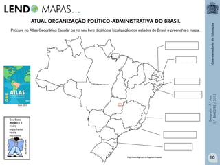 Geografia-7.ºAno
1.ºBIMESTRE/2013
Procure no Atlas Geográfico Escolar ou no seu livro didático a localização dos estados do Brasil e preencha o mapa.
IBGE, 2010.
ATUAL ORGANIZAÇÃO POLÍTICO-ADMINISTRATIVA DO BRASIL
10http://www.ibge.gov.br/ibgeteen/mapas/
 