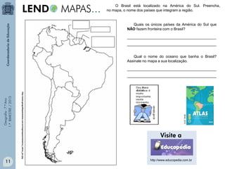 Geografia-7.ºAno
1.ºBIMESTRE/2013
O Brasil está localizado na América do Sul. Preencha,
no mapa, o nome dos países que integram a região.
Quais os únicos países da América do Sul que
NÃO fazem fronteira com o Brasil?
http://www.geografiaparatodos.com.br/img/mapasm/america_latina_jun.jpg
IBGE,2010.
___________________________________________
___________________________________________
Qual o nome do oceano que banha o Brasil?
Assinale no mapa a sua localização.
___________________________________________
___________________________________________
http://www.educopedia.com.br
11
 