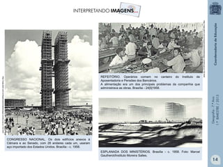 Geografia-7.ºAno
1.ºBIMESTRE/2013
CONGRESSO NACIONAL. Os dois edifícios anexos à
Câmara e ao Senado, com 28 andares cada um, usaram
aço importado dos Estados Unidos. Brasília - c. 1958.
http://veja.abril.com.br/especiais/brasilia/saga-construcao-p-102.html
REFEITÓRIO. Operários comem no canteiro do Instituto de
Aposentadoria e Pensões dos Bancários.
A alimentação era um dos principais problemas da companhia que
administrava as obras. Brasília - 24|5|1958.
http://veja.abril.com.br/especiais/brasilia/saga-construcao-p-102.html
ESPLANADA DOS MINISTÉRIOS. Brasília - c. 1958. Foto: Marcel
Gautherot/Instituto Moreira Salles.
14
 
