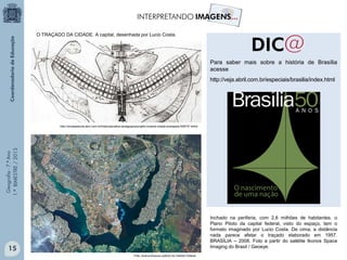 Geografia-7.ºAno
1.ºBIMESTRE/2013
Para saber mais sobre a história de Brasília
acesse
http://veja.abril.com.br/especiais/brasilia/index.html
O TRAÇADO DA CIDADE. A capital, desenhada por Lucio Costa.
http://revistaescola.abril.com.br/historia/pratica-pedagogica/projeto-brasilia-cidade-planejada-528737.shtml
Inchado na periferia, com 2,6 milhões de habitantes, o
Plano Piloto da capital federal, visto do espaço, tem o
formato imaginado por Lucio Costa. De cima, a distância
nada parece afetar o traçado elaborado em 1957.
BRASÍLIA – 2008. Foto a partir do satélite Ikonos Space
Imaging do Brasil / Geoeye.
Foto: Acervo/Arquivo público do Distrito Federal.
15
 