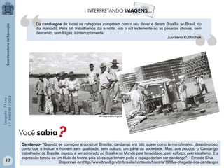 Geografia-7.ºAno
1.ºBIMESTRE/2013
http://www.brasilia.df.gov.br/
Candango- "Quando se começou a construir Brasília, candango era tido quase como termo ofensivo, desprimoroso,
como que a indicar o homem sem qualidade, sem cultura, um pária da sociedade. Mas, aos poucos, o Candango,
trabalhador de Brasília, passou a ser admirado no Brasil e no Mundo pela tenacidade, pelo esforço, pelo idealismo. E a
expressão tornou-se um título de honra, pois só os que tinham peito e raça poderiam ser candango". - Ernesto Silva.
Disponível em http://www.brasil.gov.br/brasilia/conteudo/historia/1956/a-chegada-dos-candangos
Os candangos de todas as categorias cumpriram com o seu dever e deram Brasília ao Brasil, no
dia marcado. Para tal, trabalhamos dia e noite, sob o sol inclemente ou as pesadas chuvas, sem
descanso, sem folgas, ininterruptamente.
Juscelino Kubtschek
Você sabia?
17
 