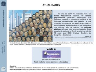 Geografia-7.ºAno
1.ºBIMESTRE/2013
http://www.itaucultural.org.br/
Tarsila do Amaral, Operários, 1933. Óleo sobre tela, c.i.d. 150 x 230 cm. Acervo Artístico-Cultural dos Palácios do Governo do Estado de São
Paulo. Palácio Boa Vista (Campos do Jordão, SP) Reprodução fotográfica Fábio Praça
No ano de 2010, foi realizado mais um
Censo Populacional brasileiro. Os censos
populacionais produzem informações que
permitem conhecer a distribuição espacial e as
principais características das pessoas e dos
domicílios; acompanhar sua evolução ao longo do
tempo; planejar, adequadamente, o uso sustentável
dos recursos, além de orientar as políticas
públicas definidas pelo governo brasileiro. Essa
pesquisa é realizada no Brasil, a cada intervalo de
10 anos, pelo IBGE (Instituto Brasileiro de
Geografia e Estatística).
Adaptado de
http://www.ibge.gov.br/home/estatistica/populacao/censo2010/default.shtm
Glossário:
censo - conjunto de dados estatísticos dos habitantes de uma cidade, estado etc., com todas as suas características;
políticas públicas - conjunto e ações de um governo, voltadas para a solução dos problemas da sociedade.
Neste material vamos conhecer estes dados!
ATUALIDADES
http://www.educopedia.com.br
19
 
