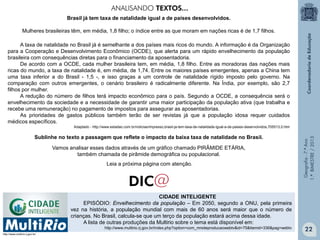 Geografia-7.ºAno
1.ºBIMESTRE/2013
A taxa de natalidade no Brasil já é semelhante a dos países mais ricos do mundo. A informação é da Organização
para a Cooperação e Desenvolvimento Econômico (OCDE), que alerta para um rápido envelhecimento da população
brasileira com consequências diretas para o financiamento da aposentadoria.
De acordo com a OCDE, cada mulher brasileira tem, em média, 1,8 filho. Entre as moradoras das nações mais
ricas do mundo, a taxa de natalidade é, em média, de 1,74. Entre os maiores países emergentes, apenas a China tem
uma taxa inferior a do Brasil - 1,5 -, e isso graças a um controle de natalidade rígido imposto pelo governo. Na
comparação com outros emergentes, o cenário brasileiro é radicalmente diferente. Na Índia, por exemplo, são 2,7
filhos por mulher.
A redução do número de filhos terá impacto econômico para o país. Segundo a OCDE, a consequência será o
envelhecimento da sociedade e a necessidade de garantir uma maior participação da população ativa (que trabalha e
recebe uma remuneração) no pagamento de impostos para assegurar as aposentadorias.
As prioridades de gastos públicos também terão de ser revistas já que a população idosa requer cuidados
médicos específicos.
Adaptado - http://www.estadao.com.br/noticias/impresso,brasil-ja-tem-taxa-de-natalidade-igual-a-de-paises-desenvolvidos,705513,0.htm
Brasil já tem taxa de natalidade igual a de países desenvolvidos.
Mulheres brasileiras têm, em média, 1,8 filho; o índice entre as que moram em nações ricas é de 1,7 filhos.
Vamos analisar esses dados através de um gráfico chamado PIRÂMIDE ETÁRIA,
também chamada de pirâmide demográfica ou populacional.
Leia a próxima página com atenção.
Sublinhe no texto a passagem que reflete o impacto da baixa taxa de natalidade no Brasil.
CIDADE INTELIGENTE
EPISÓDIO: Envelhecimento da população – Em 2050, segundo a ONU, pela primeira
vez na história, a população mundial com mais de 60 anos será maior que o número de
crianças. No Brasil, calcula-se que um terço da população estará acima dessa idade.
A lista de outras produções da Multirio sobre o tema está disponível em:
http://www.multirio.rj.gov.br/index.php?option=com_mrsiteproducaowebtv&id=75&Itemid=336&pag=webtv
http://www.multirio.rj.gov.br/
ANALISANDO TEXTOS...
22
 