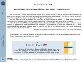 Geografia-7.ºAno
1.ºBIMESTRE/2013
A Síntese de Indicadores Sociais (SIS) 2010 busca fazer uma
análise das condições de vida no país, tendo como principal fonte de
informações a Pesquisa Nacional por Amostra de Domicílios (PNAD) 2009.
http://www.ibge.gov.br
Glossário:
taxa de fecundidade - número médio de filhos que cada mulher tem, durante seu período reprodutivo (varia dos 15 aos 49 anos de idade).
De acordo com a Síntese dos Indicadores Sociais 2010, embora abaixo do nível de reposição da população, que
seria de dois filhos em média por mulher, a taxa de fecundidade média das brasileiras (1,94 filho por mulher, em 2009)
apresentava importantes diferenças, sobretudo em função da escolaridade.
No país como um todo, as mulheres com até 7 anos de estudo tinham, em média, 3,19 filhos, quase o dobro do
número de filhos daquelas com 8 anos ou mais de estudo (pelo menos com o ensino fundamental completo).
Além de terem menos filhos, as mulheres com mais instrução eram mães um pouco mais tarde e evitavam mais a
gravidez na adolescência: entre as mulheres com menos de 7 anos de estudo, o grupo com idades de 15 a 19 anos
concentrava 20,3% das mães, enquanto entre as mulheres com 8 anos ou mais de estudo, esta mesma faixa etária
respondia por 13,3% da fecundidade.
Adaptado de http://www.ibge.gov.br/home/presidencia/noticias/noticia_visualiza.php?id_noticia=1717&id_pagina=1
O texto aponta para a relação entre o grau de instrução das mulheres e os índices de taxa de fecundidade no Brasil.
Sublinhe a passagem que destaca esta relação.
MULHERES MAIS ESCOLARIZADAS SÃO MÃES MAIS TARDE E TÊM MENOS FILHOS.
ANALISANDO TEXTOS...
!!!FIQUE LIGADO
27
 