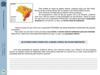 Geografia-7.ºAno
1.ºBIMESTRE/2013
Todas as vezes em que você ouvir a expressão POVOADO, ela estará associada à distribuição das pessoas
no território.
Para saber se uma área é muito povoada, basta dividir o número total de habitantes pela área habitada.
Desta forma, obteremos a densidade demográfica do lugar, ou seja, sua população relativa.
DE ACORDO COM O CENSO 2010, O BRASIL POSSUI 190.732.694 HABITANTES.
Com esta quantidade de pessoas, podemos afirmar, sem nenhuma dúvida, que o Brasil é um país populoso
(possui um grande número de habitantes). Mas você saberia responder se vivemos em um país muito povoado? A
população está bem distribuída pelo território nacional?
_______________________________________________________________________________________________
_______________________________________________________________________________________________
_______________________________________________________________________________________________
_______________________________________________________________________________________________
_______________________________________________________________________________________________
_______________________________________________________________________________________________
Pela análise do mapa da página anterior, podemos dizer que São Paulo,
Rio de Janeiro e Minas Gerais são os estados mais POPULOSOS do país.
Acre, Roraima e Amapá são os estados menos populosos.
Se compararmos a área do Rio de Janeiro com a de Roraima, podemos
dizer que o Rio de Janeiro é mais POVOADO do que Roraima. Todas as vezes
em que você ouvir a expressão POPULOSO, ela estará associada à população
absoluta de um território, ou seja, ao número total de habitantes.
29
 