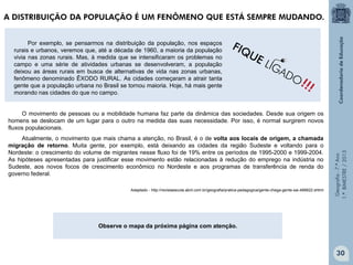 Geografia-7.ºAno
1.ºBIMESTRE/2013
Por exemplo, se pensarmos na distribuição da população, nos espaços
rurais e urbanos, veremos que, até a década de 1960, a maioria da população
vivia nas zonas rurais. Mas, à medida que se intensificaram os problemas no
campo e uma série de atividades urbanas se desenvolveram, a população
deixou as áreas rurais em busca de alternativas de vida nas zonas urbanas,
fenômeno denominado ÊXODO RURAL. As cidades começaram a atrair tanta
gente que a população urbana no Brasil se tornou maioria. Hoje, há mais gente
morando nas cidades do que no campo.
O movimento de pessoas ou a mobilidade humana faz parte da dinâmica das sociedades. Desde sua origem os
homens se deslocam de um lugar para o outro na medida das suas necessidade. Por isso, é normal surgirem novos
fluxos populacionais.
Atualmente, o movimento que mais chama a atenção, no Brasil, é o de volta aos locais de origem, a chamada
migração de retorno. Muita gente, por exemplo, está deixando as cidades da região Sudeste e voltando para o
Nordeste: o crescimento do volume de migrantes nesse fluxo foi de 19% entre os períodos de 1995-2000 e 1999-2004.
As hipóteses apresentadas para justificar esse movimento estão relacionadas à redução do emprego na indústria no
Sudeste, aos novos focos de crescimento econômico no Nordeste e aos programas de transferência de renda do
governo federal.
Adaptado - http://revistaescola.abril.com.br/geografia/pratica-pedagogica/gente-chega-gente-sai-488822.shtml
Observe o mapa da próxima página com atenção.
!!!
FIQUE LIGADO
A DISTRIBUIÇÃO DA POPULAÇÃO É UM FENÔMENO QUE ESTÁ SEMPRE MUDANDO.
30
 