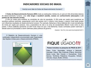 Geografia-7.ºAno
1.ºBIMESTRE/2013
O Índice de Desenvolvimento Humano (IDH) mede as realizações médias de um país em três dimensões básicas
do desenvolvimento humano: uma vida longa e saudável (saúde), acesso ao conhecimento (educação) e um
padrão de vida decente (renda).
O IDH foi criado para enfatizar as condições de vida da população. O IDH pode ser usado para questionar as
escolhas políticas nacionais, perguntando como dois países com o mesmo nível (quase o mesmo nível) pode acabar
com diferentes resultados do desenvolvimento humano. Por exemplo, Bahamas e Nova Zelândia têm níveis semelhantes
de renda per capita (por pessoa), mas a expectativa de vida e os anos de escolaridade diferem muito entre os dois
países. A Nova Zelândia apresenta um IDH muito maior do que o das Bahamas. Esses contrastes podem estimular o
debate sobre as prioridades a serem definidas pelas políticas de governo.
Adaptado - http://hdr.undp.org/en/reports/global/hdr2011/
Países incluídos na pesquisa do PNUD de 2011
Palau, Cuba, Seychelles, Antígua e Barbuda,
Granada, Líbano, São Cristóvão e Névis, Dominica,
Santa Lúcia, São Vicente e Granadinas, Omã,
Samoa, Territórios Palestinos Ocupados, Kiribati,
Vanuatu, Iraque, Butão, Eritreia.
Adaptado - http://www.pnud.org.br/pobreza_desigualdade/reportagens/index.php?id01=3837&lay=pde
O Relatório de Desenvolvimento Humano é uma
publicação independente encomendado pela Organização
das Nações Unidas para o Desenvolvimento (PNUD).
INDICADORES SOCIAIS DO BRASIL
Você já ouviu falar do Índice de Desenvolvimento Humano?
!!!FIQUE LIGADO
34
 