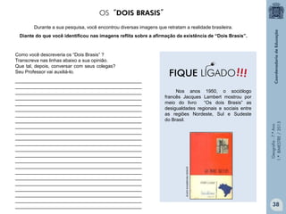 Geografia-7.ºAno
1.ºBIMESTRE/2013
Nos anos 1950, o sociólogo
francês Jacques Lambert mostrou por
meio do livro “Os dois Brasis” as
desigualdades regionais e sociais entre
as regiões Nordeste, Sul e Sudeste
do Brasil.
Durante a sua pesquisa, você encontrou diversas imagens que retratam a realidade brasileira.
Diante do que você identificou nas imagens reflita sobre a afirmação da existência de “Dois Brasis”.
Como você descreveria os “Dois Brasis” ?
Transcreva nas linhas abaixo a sua opinião.
Que tal, depois, conversar com seus colegas?
Seu Professor vai auxiliá-lo.
produto.mercadolivre.com.br
________________________________________________
________________________________________________
________________________________________________
________________________________________________
________________________________________________
________________________________________________
________________________________________________
________________________________________________
________________________________________________
________________________________________________
________________________________________________
________________________________________________
________________________________________________
________________________________________________
________________________________________________
________________________________________________
________________________________________________
________________________________________________
________________________________________________
________________________________________________
________________________________________________
________________________________________________
________________________________________________
OS“DOIS BRASIS”
!!!FIQUE LIGADO
38
 