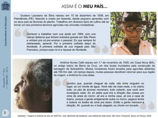 Geografia-7.ºAno
1.ºBIMESTRE/2013
Gustavo Laureano da Silva nasceu em 10 de dezembro de 1939, em
Petrolândia (PE). Nascido e criado em fazenda, desde pequeno aprendeu com
os seus pais as técnicas do plantio. Trabalhou em diversos tipos de cultivo até se
tornar um dos primeiros técnicos agrícolas nas vinícolas nordestinas.
Antônia Nunes Café nasceu em 1.º de novembro de 1939, em Casa Nova (BA),
no antigo bairro da Barra da Cruz, um dos locais inundados pela construção da
barragem de Sobradinho. Muitos moradores foram levados para agrovilas distantes
até 700 Km dali. Um tempo depois, muitas pessoas decidiram retornar para sua região
de origem, e Antônia foi uma delas.
Lembro que, quando cheguei de volta, não tinha ninguém no
lugar, só um monte de água. Você não via mais nada, o rio cobriu
tudo, os pés de árvores morreram, tudo coberto, que você nem
enxergava nada. Eu só sabia qual era a direção das coisas por
cima da areia do morro: ali era a minha casa, ali era a casa de
fulano, porque a gente antigamente subia no morro, pegava lenha
e botava os bodes de cima pra baixo. Então a gente marcava a
direção. Ah, quando eu vi tudo alagado, eu chorei um bocado.
Comecei a trabalhar com uva ainda em 1964, com uns
cabras italianos que tinham indústria grande em São Paulo
e vinham pra cá pra ensinar o pessoal. Eu que sempre fui
interessado, aprendi. Foi a primeira colheita daqui do
Nordeste. A primeira colheita de uva irrigada pelo São
Francisco, porque esse rio é a riqueza do Nordeste.
Adaptado - Imagens e histórias da obra de SANTOS, José. Memórias de brasileiros: uma história em todo canto. São Paulo: Petrópolis. Museu da Pessoa. 2008.
ASSIM É O MEU PAÍS...
3
 