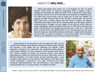 Geografia-7.ºAno
1.ºBIMESTRE/2013
Maria Jovita Braga Ocon nasceu em 14 de fevereiro de 1921, na aldeia
indígena Limão Verde, na cidade de Aquidauana (MS), e assistiu a todo o
processo de colonização da região da cidade. Como a família tinha muitos filhos,
foi criada por uma tia. E só com a morte dela é que descobriu os verdadeiros pais.
Com eles morou pouco tempo, pois se casou aos 15 anos com Gilberto, um
uruguaio. Do Mato Grosso do Sul, já com um filho, o casal foi para Juiz de Fora
(MG). Mais tarde, a família migrou para São Paulo e acabou, em seguida,
retornando para o Mato Grosso do Sul. Tentando ainda uma vida melhor, partiram
novamente para o Paraguai, em uma viagem de dez dias de carreta. Após um
tempo, insatisfeitos, voltaram ao Brasil, primeiro ela e o filho Ney e mais tarde seu
marido. Permaneceram em Aquidauana por seis anos e, junto com outros três
filhos, a família rumou para Barretos (SP). Por lá, permaneceram por dez anos.
Após 48 mudanças, numa última jornada rumaram para a região central do estado
de São Paulo, na cidade de Ibitinga. É lá que Dona Maria Jovita conseguiu,
finalmente, se estabelecer e tornar famoso o bordado da cidade.
Izabel Mendes da Cunha nasceu no dia 3 de agosto de 1924, na zona
rural de Porto Volantes, atual distrito de Santana do Araçuaí (MG). Quando
era pequena, a sua cidade não era conhecida por ninguém. Izabel
aprendeu a cerâmica com a mãe. Mas, não contente em fazer panelas e
outras peças utilitárias, a menina começou a fazer bonecas para brincar.
Sua enorme vontade de brincar de bonecas tornou-a uma grande
especialista em moldar as formas femininas em barro. Mais velha, tomou a
Rodovia Rio-Bahia e foi tentar vender as suas primeiras peças, o que
conseguiu fazer depois de muito esforço. Não demorou muito para que o
mundo começasse a reconhecer o seu valor. Tornou-se uma artista
conhecida internacionalmente, mas não abandonou a sua cidade natal,
onde atualmente se vê, na praça central, uma estátua da artista.
ASSIM É O MEU PAÍS...
Adaptado - Imagens e histórias da obra de SANTOS, José. Memórias de brasileiros: uma história em todo canto. São Paulo: Petrópolis. Museu da Pessoa. 2008.
5
 