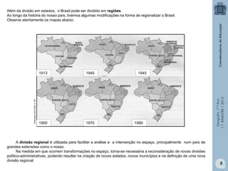 Geografia-7.ºAno
1.ºBIMESTRE/2013
Além da divisão em estados, o Brasil pode ser dividido em regiões.
Ao longo da história do nosso país, tivemos algumas modificações na forma de regionalizar o Brasil.
Observe atentamente os mapas abaixo.
A divisão regional é utilizada para facilitar a análise e a intervenção no espaço, principalmente num país de
grandes extensões como o nosso.
Na medida em que ocorrem transformações no espaço, torna-se necessária a reconsideração de novas divisões
político-administrativas, podendo resultar na criação de novos estados, novos municípios e na definição de uma nova
divisão regional.
1913
199019701950
19451940
AlmanaqueAbril2009.p.651
8
 