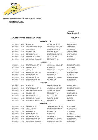 Federación Interinsular de Fútbol de Las Palmas 
GRAN CANARIA 
Página 3 de 7 
Temp. 2014/2015 
CALENDARIO DE PRIMERA CADETE GRUPO 7 
JORNADA 9 
29/11/2014 9:00 ALMA'S, CD. VECINKLUBF "B", CD MASPALOMAS 1 
29/11/2014 10:30 CASA PASTORES "A", CF. MAJORERAS GUAY, CF. LA MADERA 
29/11/2014 11:00 INGENIO, C.D. S.PEDRO MARTIR "B" C. HERRERA 
29/11/2014 11:30 AGUIMES, C.F. TABLERO "B", CD. LAS CRUCITAS 
29/11/2014 12:00 ESTRELLA "B", CF, SAN FERNANDO "B", UD LAS PALMITAS 
29/11/2014 12:30 CARRIZAL, C.F. UNION VELEZ, UD. LOS EL TORIL 
29/11/2014 17:00 JOVERO LAS ROSAS, CF. DORAMAS "B", CD. LAS ROSAS 
JORNADA 10 
13/12/2014 10:30 SAN FERNANDO "B", UD JOVERO LAS ROSAS, CF. CIU.D.MASPALOM. 3 
13/12/2014 10:30 TABLERO "B", CD. ALMA'S, CD. E.VALERON 
13/12/2014 11:00 VELEZ, UD. LOS CASA PASTORES "A", CF. M. LOS VELEZ 
13/12/2014 12:00 MAJORERAS GUAY, CF. ESTRELLA "B", CF, E.M. CAPELLANIA 
13/12/2014 12:00 DORAMAS "B", CD. INGENIO, C.D. C.ARINAGA 
13/12/2014 16:00 VECINKLUBF "B", CD CARRIZAL, C.F. UNION E.M. VECINDARIO 
13/12/2014 16:00 S.PEDRO MARTIR "B" AGUIMES, C.F. EL DOCTORAL 
JORNADA 11 
20/12/2014 9:00 ALMA'S, CD. S.PEDRO MARTIR "B" MASPALOMAS 1 
20/12/2014 10:30 SAN FERNANDO "B", UD MAJORERAS GUAY, CF. CIU.D.MASPALOM. 3 
20/12/2014 10:30 CASA PASTORES "A", CF. VECINKLUBF "B", CD LA MADERA 
20/12/2014 11:30 AGUIMES, C.F. DORAMAS "B", CD. LAS CRUCITAS 
20/12/2014 12:00 ESTRELLA "B", CF, VELEZ, UD. LOS LAS PALMITAS 
20/12/2014 12:30 CARRIZAL, C.F. UNION TABLERO "B", CD. EL TORIL 
20/12/2014 17:00 JOVERO LAS ROSAS, CF. INGENIO, C.D. LAS ROSAS 
JORNADA 12 
27/12/2014 10:30 TABLERO "B", CD. CASA PASTORES "A", CF. E.VALERON 
27/12/2014 11:00 VELEZ, UD. LOS SAN FERNANDO "B", UD M. LOS VELEZ 
27/12/2014 11:00 INGENIO, C.D. AGUIMES, C.F. C. HERRERA 
27/12/2014 12:00 DORAMAS "B", CD. ALMA'S, CD. C.ARINAGA 
27/12/2014 16:00 VECINKLUBF "B", CD ESTRELLA "B", CF, ANEXO VECINDARIO 
27/12/2014 16:00 S.PEDRO MARTIR "B" CARRIZAL, C.F. UNION EL DOCTORAL 
27/12/2014 17:00 JOVERO LAS ROSAS, CF. MAJORERAS GUAY, CF. LAS ROSAS 
 