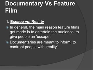 Documentary Vs Feature 
Film 
1. Escape vs. Reality 
 In general, the main reason feature films 
get made is to entertain the audience; to 
give people an ‘escape’. 
 Documentaries are meant to inform; to 
confront people with ‘reality’. 
 