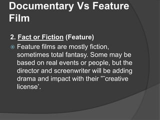 Documentary Vs Feature 
Film 
2. Fact or Fiction (Feature) 
 Feature films are mostly fiction, 
sometimes total fantasy. Some may be 
based on real events or people, but the 
director and screenwriter will be adding 
drama and impact with their ”˜creative 
license’. 
 