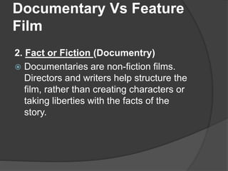 Documentary Vs Feature 
Film 
2. Fact or Fiction (Documentry) 
 Documentaries are non-fiction films. 
Directors and writers help structure the 
film, rather than creating characters or 
taking liberties with the facts of the 
story. 
 