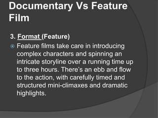Documentary Vs Feature 
Film 
3. Format (Feature) 
 Feature films take care in introducing 
complex characters and spinning an 
intricate storyline over a running time up 
to three hours. There’s an ebb and flow 
to the action, with carefully timed and 
structured mini-climaxes and dramatic 
highlights. 
 