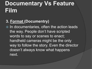 Documentary Vs Feature 
Film 
3. Format (Documentry) 
 In documentaries, often the action leads 
the way. People don’t have scripted 
words to say or scenes to enact; 
handheld cameras might be the only 
way to follow the story. Even the director 
doesn’t always know what happens 
next. 
 