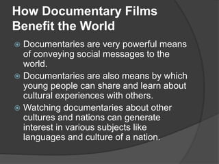 How Documentary Films 
Benefit the World 
 Documentaries are very powerful means 
of conveying social messages to the 
world. 
 Documentaries are also means by which 
young people can share and learn about 
cultural experiences with others. 
 Watching documentaries about other 
cultures and nations can generate 
interest in various subjects like 
languages and culture of a nation. 
 