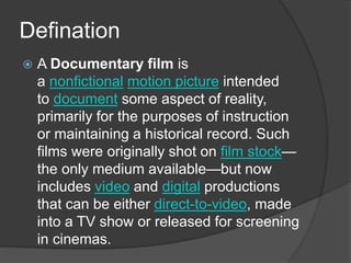 Defination 
 A Documentary film is 
a nonfictional motion picture intended 
to document some aspect of reality, 
primarily for the purposes of instruction 
or maintaining a historical record. Such 
films were originally shot on film stock— 
the only medium available—but now 
includes video and digital productions 
that can be either direct-to-video, made 
into a TV show or released for screening 
in cinemas. 
 