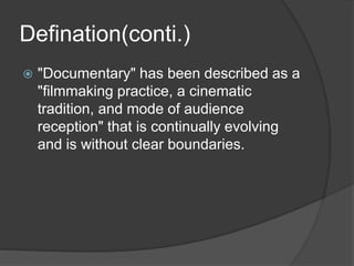 Defination(conti.) 
 "Documentary" has been described as a 
"filmmaking practice, a cinematic 
tradition, and mode of audience 
reception" that is continually evolving 
and is without clear boundaries. 
 