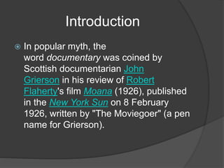 Introduction 
 In popular myth, the 
word documentary was coined by 
Scottish documentarian John 
Grierson in his review of Robert 
Flaherty's film Moana (1926), published 
in the New York Sun on 8 February 
1926, written by "The Moviegoer" (a pen 
name for Grierson). 
 