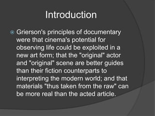 Introduction 
 Grierson's principles of documentary 
were that cinema's potential for 
observing life could be exploited in a 
new art form; that the "original" actor 
and "original" scene are better guides 
than their fiction counterparts to 
interpreting the modern world; and that 
materials "thus taken from the raw" can 
be more real than the acted article. 
 