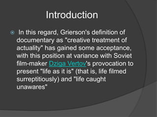 Introduction 
 In this regard, Grierson's definition of 
documentary as "creative treatment of 
actuality" has gained some acceptance, 
with this position at variance with Soviet 
film-maker Dziga Vertov's provocation to 
present "life as it is" (that is, life filmed 
surreptitiously) and "life caught 
unawares" 
 