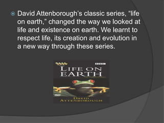  David Attenborough’s classic series, “life 
on earth,” changed the way we looked at 
life and existence on earth. We learnt to 
respect life, its creation and evolution in 
a new way through these series. 
 