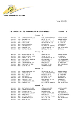 Temp. 2015/2016
CALENDARIO DE LIGA PRIMERA CADETE GRAN CANARIA GRUPO 7
Jornada 9
07/11/2015 9:00 SAN FERNANDO "A", UD. CASA PASTORES "B",CD MASPALOMAS 1
07/11/2015 10:30 ABRISAJAC, CD. BALOS "B", U.D. MASPALOMAS 1
07/11/2015 11:00 VELEZ, UD. LOS MASPALOMAS "A", C.D. M. LOS VELEZ
07/11/2015 11:00 CASTILLO CF. VECINKLUBF "A", C.D. EL CASTILLO
07/11/2015 12:00 ARGUINEGUIN, C.D. ARINAGA, C.D. ARGUINEGUIN
07/11/2015 12:00 TABLERO "A", C.D. POLIGONO DE ARINAGA, E.VALERON
07/11/2015 12:30 CERRUDA", C.D. S.PEDRO MARTIR , C.D. E.M. VECINDARIO
07/11/2015 17:00 DORAMAS "B", CD. ESTRELLA "B", CF, C.ARINAGA
Jornada 10
14/11/2015 10:30 MASPALOMAS "A", C.D. ABRISAJAC, CD. MASPALOMAS 1
14/11/2015 10:30 CASA PASTORES "B",CD VELEZ, UD. LOS LA MADERA
14/11/2015 10:30 ESTRELLA "B", CF, SAN FERNANDO "A", UD. LAS PALMITAS
14/11/2015 11:00 POLIGONO DE ARINAGA, ARGUINEGUIN, C.D. POL.RES.ARINAGA
14/11/2015 11:30 ARINAGA, C.D. CERRUDA", C.D. MCPAL.DE ARINAGA
14/11/2015 12:30 S.PEDRO MARTIR , C.D. CASTILLO CF. EL DOCTORAL
14/11/2015 12:30 VECINKLUBF "A", C.D. DORAMAS "B", CD. E.M. VECINDARIO
14/11/2015 20:00 BALOS "B", U.D. TABLERO "A", C.D. BALOS
Jornada 11
21/11/2015 9:00 SAN FERNANDO "A", UD. VECINKLUBF "A", C.D. MASPALOMAS 1
21/11/2015 10:30 ABRISAJAC, CD. CASA PASTORES "B",CD MASPALOMAS 1
21/11/2015 11:00 VELEZ, UD. LOS ESTRELLA "B", CF, M. LOS VELEZ
21/11/2015 11:00 CASTILLO CF. DORAMAS "B", CD. EL CASTILLO
21/11/2015 12:00 ARGUINEGUIN, C.D. BALOS "B", U.D. ARGUINEGUIN
21/11/2015 12:00 TABLERO "A", C.D. MASPALOMAS "A", C.D. E.VALERON
21/11/2015 12:30 S.PEDRO MARTIR , C.D. ARINAGA, C.D. EL DOCTORAL
21/11/2015 12:30 CERRUDA", C.D. POLIGONO DE ARINAGA, E.M. VECINDARIO
Jornada 12
28/11/2015 10:30 MASPALOMAS "A", C.D. ARGUINEGUIN, C.D. MASPALOMAS 1
28/11/2015 10:30 CASA PASTORES "B",CD TABLERO "A", C.D. LA MADERA
28/11/2015 10:30 ESTRELLA "B", CF, ABRISAJAC, CD. LAS PALMITAS
28/11/2015 11:00 POLIGONO DE ARINAGA, S.PEDRO MARTIR , C.D. POL.RES.ARINAGA
28/11/2015 11:30 ARINAGA, C.D. CASTILLO CF. MCPAL.DE ARINAGA
28/11/2015 12:00 DORAMAS "B", CD. SAN FERNANDO "A", UD. C.ARINAGA
28/11/2015 12:30 VECINKLUBF "A", C.D. VELEZ, UD. LOS E.M. VECINDARIO
28/11/2015 20:00 BALOS "B", U.D. CERRUDA", C.D. BALOS
 