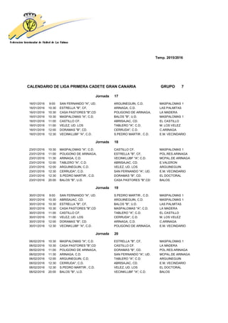 Temp. 2015/2016
CALENDARIO DE LIGA PRIMERA CADETE GRAN CANARIA GRUPO 7
Jornada 17
16/01/2016 9:00 SAN FERNANDO "A", UD. ARGUINEGUIN, C.D. MASPALOMAS 1
16/01/2016 10:30 ESTRELLA "B", CF, ARINAGA, C.D. LAS PALMITAS
16/01/2016 10:30 CASA PASTORES "B",CD POLIGONO DE ARINAGA, LA MADERA
16/01/2016 10:30 MASPALOMAS "A", C.D. BALOS "B", U.D. MASPALOMAS 1
16/01/2016 11:00 CASTILLO CF. ABRISAJAC, CD. EL CASTILLO
16/01/2016 11:00 VELEZ, UD. LOS TABLERO "A", C.D. M. LOS VELEZ
16/01/2016 12:00 DORAMAS "B", CD. CERRUDA", C.D. C.ARINAGA
16/01/2016 12:30 VECINKLUBF "A", C.D. S.PEDRO MARTIR , C.D. E.M. VECINDARIO
Jornada 18
23/01/2016 10:30 MASPALOMAS "A", C.D. CASTILLO CF. MASPALOMAS 1
23/01/2016 11:00 POLIGONO DE ARINAGA, ESTRELLA "B", CF, POL.RES.ARINAGA
23/01/2016 11:30 ARINAGA, C.D. VECINKLUBF "A", C.D. MCPAL.DE ARINAGA
23/01/2016 12:00 TABLERO "A", C.D. ABRISAJAC, CD. E.VALERON
23/01/2016 12:00 ARGUINEGUIN, C.D. VELEZ, UD. LOS ARGUINEGUIN
23/01/2016 12:30 CERRUDA", C.D. SAN FERNANDO "A", UD. E.M. VECINDARIO
23/01/2016 12:30 S.PEDRO MARTIR , C.D. DORAMAS "B", CD. EL DOCTORAL
23/01/2016 20:00 BALOS "B", U.D. CASA PASTORES "B",CD BALOS
Jornada 19
30/01/2016 9:00 SAN FERNANDO "A", UD. S.PEDRO MARTIR , C.D. MASPALOMAS 1
30/01/2016 10:30 ABRISAJAC, CD. ARGUINEGUIN, C.D. MASPALOMAS 1
30/01/2016 10:30 ESTRELLA "B", CF, BALOS "B", U.D. LAS PALMITAS
30/01/2016 10:30 CASA PASTORES "B",CD MASPALOMAS "A", C.D. LA MADERA
30/01/2016 11:00 CASTILLO CF. TABLERO "A", C.D. EL CASTILLO
30/01/2016 11:00 VELEZ, UD. LOS CERRUDA", C.D. M. LOS VELEZ
30/01/2016 12:00 DORAMAS "B", CD. ARINAGA, C.D. C.ARINAGA
30/01/2016 12:30 VECINKLUBF "A", C.D. POLIGONO DE ARINAGA, E.M. VECINDARIO
Jornada 20
06/02/2016 10:30 MASPALOMAS "A", C.D. ESTRELLA "B", CF, MASPALOMAS 1
06/02/2016 10:30 CASA PASTORES "B",CD CASTILLO CF. LA MADERA
06/02/2016 11:00 POLIGONO DE ARINAGA, DORAMAS "B", CD. POL.RES.ARINAGA
06/02/2016 11:30 ARINAGA, C.D. SAN FERNANDO "A", UD. MCPAL.DE ARINAGA
06/02/2016 12:00 ARGUINEGUIN, C.D. TABLERO "A", C.D. ARGUINEGUIN
06/02/2016 12:30 CERRUDA", C.D. ABRISAJAC, CD. E.M. VECINDARIO
06/02/2016 12:30 S.PEDRO MARTIR , C.D. VELEZ, UD. LOS EL DOCTORAL
06/02/2016 20:00 BALOS "B", U.D. VECINKLUBF "A", C.D. BALOS
 