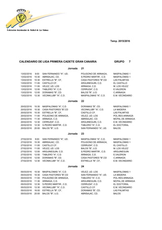 Temp. 2015/2016
CALENDARIO DE LIGA PRIMERA CADETE GRAN CANARIA GRUPO 7
Jornada 21
13/02/2016 9:00 SAN FERNANDO "A", UD. POLIGONO DE ARINAGA, MASPALOMAS 1
13/02/2016 10:30 ABRISAJAC, CD. S.PEDRO MARTIR , C.D. MASPALOMAS 1
13/02/2016 10:30 ESTRELLA "B", CF, CASA PASTORES "B",CD LAS PALMITAS
13/02/2016 11:00 CASTILLO CF. ARGUINEGUIN, C.D. EL CASTILLO
13/02/2016 11:00 VELEZ, UD. LOS ARINAGA, C.D. M. LOS VELEZ
13/02/2016 12:00 TABLERO "A", C.D. CERRUDA", C.D. E.VALERON
13/02/2016 12:00 DORAMAS "B", CD. BALOS "B", U.D. C.ARINAGA
13/02/2016 12:30 VECINKLUBF "A", C.D. MASPALOMAS "A", C.D. E.M. VECINDARIO
Jornada 22
20/02/2016 10:30 MASPALOMAS "A", C.D. DORAMAS "B", CD. MASPALOMAS 1
20/02/2016 10:30 CASA PASTORES "B",CD VECINKLUBF "A", C.D. LA MADERA
20/02/2016 10:30 ESTRELLA "B", CF, CASTILLO CF. LAS PALMITAS
20/02/2016 11:00 POLIGONO DE ARINAGA, VELEZ, UD. LOS POL.RES.ARINAGA
20/02/2016 11:30 ARINAGA, C.D. ABRISAJAC, CD. MCPAL.DE ARINAGA
20/02/2016 12:30 CERRUDA", C.D. ARGUINEGUIN, C.D. E.M. VECINDARIO
20/02/2016 12:30 S.PEDRO MARTIR , C.D. TABLERO "A", C.D. EL DOCTORAL
20/02/2016 20:00 BALOS "B", U.D. SAN FERNANDO "A", UD. BALOS
Jornada 23
27/02/2016 9:00 SAN FERNANDO "A", UD. MASPALOMAS "A", C.D. MASPALOMAS 1
27/02/2016 10:30 ABRISAJAC, CD. POLIGONO DE ARINAGA, MASPALOMAS 1
27/02/2016 11:00 CASTILLO CF. CERRUDA", C.D. EL CASTILLO
27/02/2016 11:00 VELEZ, UD. LOS BALOS "B", U.D. M. LOS VELEZ
27/02/2016 12:00 ARGUINEGUIN, C.D. S.PEDRO MARTIR , C.D. ARGUINEGUIN
27/02/2016 12:00 TABLERO "A", C.D. ARINAGA, C.D. E.VALERON
27/02/2016 12:00 DORAMAS "B", CD. CASA PASTORES "B",CD C.ARINAGA
27/02/2016 12:30 VECINKLUBF "A", C.D. ESTRELLA "B", CF, E.M. VECINDARIO
Jornada 24
05/03/2016 10:30 MASPALOMAS "A", C.D. VELEZ, UD. LOS MASPALOMAS 1
05/03/2016 10:30 CASA PASTORES "B",CD SAN FERNANDO "A", UD. LA MADERA
05/03/2016 11:00 POLIGONO DE ARINAGA, TABLERO "A", C.D. POL.RES.ARINAGA
05/03/2016 11:30 ARINAGA, C.D. ARGUINEGUIN, C.D. MCPAL.DE ARINAGA
05/03/2016 12:30 S.PEDRO MARTIR , C.D. CERRUDA", C.D. EL DOCTORAL
05/03/2016 12:30 VECINKLUBF "A", C.D. CASTILLO CF. E.M. VECINDARIO
05/03/2016 16:00 ESTRELLA "B", CF, DORAMAS "B", CD. LAS PALMITAS
05/03/2016 20:00 BALOS "B", U.D. ABRISAJAC, CD. BALOS
 