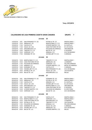 Temp. 2015/2016
CALENDARIO DE LIGA PRIMERA CADETE GRAN CANARIA GRUPO 7
Jornada 25
12/03/2016 9:00 SAN FERNANDO "A", UD. ESTRELLA "B", CF, MASPALOMAS 1
12/03/2016 10:30 ABRISAJAC, CD. MASPALOMAS "A", C.D. MASPALOMAS 1
12/03/2016 11:00 CASTILLO CF. S.PEDRO MARTIR , C.D. EL CASTILLO
12/03/2016 11:00 VELEZ, UD. LOS CASA PASTORES "B",CD M. LOS VELEZ
12/03/2016 12:00 ARGUINEGUIN, C.D. POLIGONO DE ARINAGA, ARGUINEGUIN
12/03/2016 12:00 TABLERO "A", C.D. BALOS "B", U.D. E.VALERON
12/03/2016 12:30 CERRUDA", C.D. ARINAGA, C.D. E.M. VECINDARIO
12/03/2016 17:00 DORAMAS "B", CD. VECINKLUBF "A", C.D. C.ARINAGA
Jornada 26
19/03/2016 10:30 MASPALOMAS "A", C.D. TABLERO "A", C.D. MASPALOMAS 1
19/03/2016 10:30 CASA PASTORES "B",CD ABRISAJAC, CD. LA MADERA
19/03/2016 11:00 POLIGONO DE ARINAGA, CERRUDA", C.D. POL.RES.ARINAGA
19/03/2016 11:30 ARINAGA, C.D. S.PEDRO MARTIR , C.D. MCPAL.DE ARINAGA
19/03/2016 12:00 DORAMAS "B", CD. CASTILLO CF. C.ARINAGA
19/03/2016 12:30 VECINKLUBF "A", C.D. SAN FERNANDO "A", UD. E.M. VECINDARIO
19/03/2016 16:00 ESTRELLA "B", CF, VELEZ, UD. LOS LAS PALMITAS
19/03/2016 20:00 BALOS "B", U.D. ARGUINEGUIN, C.D. BALOS
Jornada 27
02/04/2016 9:00 SAN FERNANDO "A", UD. DORAMAS "B", CD. MASPALOMAS 1
02/04/2016 10:30 ABRISAJAC, CD. ESTRELLA "B", CF, MASPALOMAS 1
02/04/2016 11:00 CASTILLO CF. ARINAGA, C.D. EL CASTILLO
02/04/2016 11:00 VELEZ, UD. LOS VECINKLUBF "A", C.D. M. LOS VELEZ
02/04/2016 12:00 ARGUINEGUIN, C.D. MASPALOMAS "A", C.D. ARGUINEGUIN
02/04/2016 12:00 TABLERO "A", C.D. CASA PASTORES "B",CD E.VALERON
02/04/2016 12:30 S.PEDRO MARTIR , C.D. POLIGONO DE ARINAGA, EL DOCTORAL
02/04/2016 12:30 CERRUDA", C.D. BALOS "B", U.D. E.M. VECINDARIO
Jornada 28
09/04/2016 9:00 SAN FERNANDO "A", UD. CASTILLO CF. MASPALOMAS 1
09/04/2016 10:30 MASPALOMAS "A", C.D. CERRUDA", C.D. MASPALOMAS 1
09/04/2016 10:30 CASA PASTORES "B",CD ARGUINEGUIN, C.D. LA MADERA
09/04/2016 10:30 ESTRELLA "B", CF, TABLERO "A", C.D. LAS PALMITAS
09/04/2016 11:00 POLIGONO DE ARINAGA, ARINAGA, C.D. POL.RES.ARINAGA
09/04/2016 12:00 DORAMAS "B", CD. VELEZ, UD. LOS C.ARINAGA
09/04/2016 12:30 VECINKLUBF "A", C.D. ABRISAJAC, CD. E.M. VECINDARIO
09/04/2016 20:00 BALOS "B", U.D. S.PEDRO MARTIR , C.D. BALOS
 